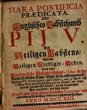 Tiara Pontificia Prædicata. Oder Englisches Pabstthumb Pij V. Des Heiligen Pabstens, Auß dem Heiligen Prediger-Orden : Durch dessen Hochfeyerliche Heiligsprechungs-Octav in der Lands-Fürstlichen Haubt-Stadt Grätz in Steyermarckt, bey denen PP. Dominicanern, zu S. Andree, vom 30. April biß 7. May ... von der Cantzel ... vorgetragen, ... Sambt einen Zusatz anderer sinnreichen Concepten, ... Anno M.DCC.XIII.