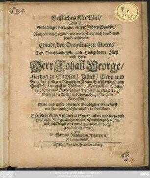 Geistliches KleeBlat/ Das ist Andächtiger hertzlicher Newer Jahres Wundsch/ Nach dem durch sonder- und wunderbare/ auch danck- und denck-würdigste Gnade/ des DreyEinigen Gottes Der Durchlauchtigste und Hochgeborne Fürst und Herr Herr Joahan[n] George/ Hertzog zu Sachsen/ ... Das Liebe Newe Eintausent Sechshundert und vier- und füffzigste Jahr glücklichen erlebet ...hertzlichst gewünschet wurde