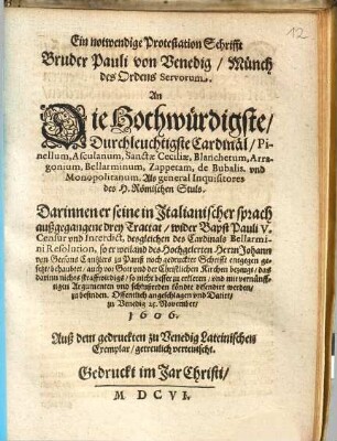 Ein notwendige Protestation Schrifft Bruder Pauli von Venedig, Münch des Ordens Servorum, An Die Hochwürdigste, Durchleuchtigste Cardinäl, Pinellum, Asculanum, ... Als general Inquisitores des H. Römischen Stuls : Darinnen er seine in Italianischer sprach außgegangene drey Tractat, wider Bapst Pauli V. Censur vnd Interdict, desgleichen des Cardinals Bellarmini Resolution, so er weiland des Hochgelerten Herrn Johann von Gersons Cantzlers zu Pariß noch gedruckter Schrifft entgegen gesetzt, behaubtet, auch vor Gott vnd der Christlichen Kirchen bezeugt, das darinn nichts straffwirdigs, so nicht besser zu erkleren, vnd mit vernünfftigen Argumenten vnd schlußreden köndte defendirt werden, zu befinden ; Offentlich angeschlagen vnd Datirt, zu Venedig 25. November 1606