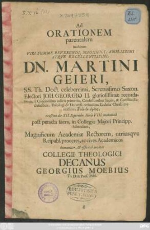 Ad Orationem parentalem in obitum Viri ... Dn. Martini Geieri, S.S. Th. Doct. ... crastino die XII. Septembr. ... matutina post peracta sacra, in Collegio Maiori Principp. habendam, Magnificum Academiae Rectorem, utrisque Reipubl. proceres, ac cives Academicos humaniter, & officiose invitat Collegii Theologici Decanus Georgius Moebius Th. D. & Prof. Publ. : [P.P. die XI. Septembr. qui erat Dominica XV. post Trinit. Anno Christi M.DC.LXXXI.]