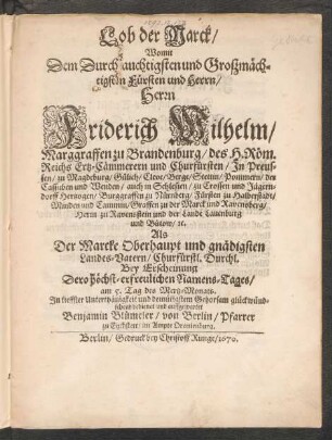 Lob der Marck : Womit Dem Durchlauchtigsten und Großmächtigsten Fürsten und Herrn/ Herrn Friderich Wilhelm/ Marggraffen zu Brandenburg/ des H. Röm. Reichs Ertz-Cämmerern und Churfürsten ... Als Der Marcke Oberhaupt und gnädigsten Landes-Vatern ... Bey Erscheinung Dero höchst-erfreulichen Namenstages/ am 5. Tag des Mertz-Monats ... glückwündschend bedienet und auffgewartet Benjamin Blümeler/ von Berlin/ Pfarrer zu Eychstett/ im Ampte Oranienburg