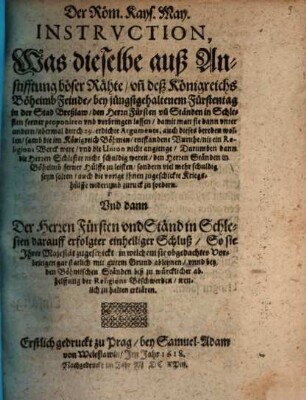 Der Röm. Kays. May. Instruction, Was dieselbe auß Anstifftung böser Rähte, un[d] deß Königreichs Böheimb Feinde, bey jüngstgehaltenem Fürstentag in der Stad Breßlaw, den Herrn Fürsten un[d] Ständen in Schlesien ferner proponiren und vorbringen lassen : damit man sie dann unter andern, abermal durch 29. erdichte Argumenta, auch dieses bereden wollen, samb die im Königreich Böhmen, entstandene Unruhe, nit ein Religions Werck were, und die Union nicht angienge, Darumben dann die Herren Schlesier nicht schuldig weren ...
