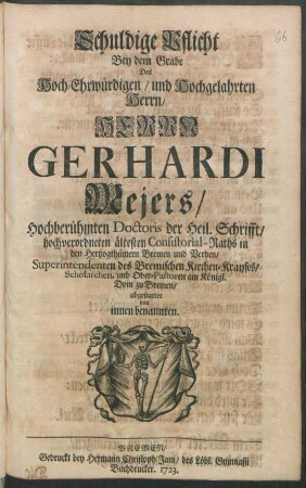 Schuldige Pflicht Bey dem Grabe Des Hoch-Ehrwürdigen ... Herrn Gerhardi Mejers, Hochberühmten Doctoris der Heil. Schrifft/ hochverordneten ältesten Consistorial-Raths in den Hertzogthümern Bremen und Verden, Superintendenten des Bremischen Kirchen-Krayses, Scholarchen, und Ober-Pastoren am Königl. Dom zu Bremen