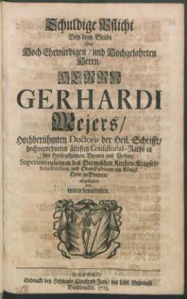 Schuldige Pflicht Bey dem Grabe Des Hoch-Ehrwürdigen ... Herrn Gerhardi Mejers, Hochberühmten Doctoris der Heil. Schrifft/ hochverordneten ältesten Consistorial-Raths in den Hertzogthümern Bremen und Verden, Superintendenten des Bremischen Kirchen-Krayses, Scholarchen, und Ober-Pastoren am Königl. Dom zu Bremen