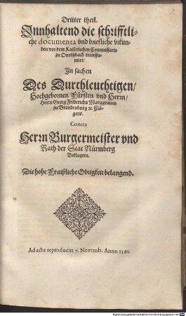 Dritter theil. Innhaltend die schrifftliche documenta vnd briefliche vrkunden, vor dem Kaiserlichen Commissario zu Onoltzbach transsumirt, In sachen Des Durchleuchtigen, Hochgebornen Fürsten vnd Herrn, Herrn Georg Friderichs Marggrauen zu Brandenburg [et]c. Clägers. Contra Herrn Burgermeister vnd Rath der Stat Nürmberg Beklagten. Die hohe Fraißliche Obrigkeit belangend : Ad acta reproducirt 7. Novemb. Anno 1561.