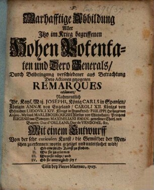 Warhafftige Abbildung Aller Itzo im Krieg begriffenen Hohen Potentaten und Dero Generals, Durch Beibringung verschiedener aus Betrachtung Dero Actionen gezogenen Remarques erläutert, Nahmentlich Ihr. Kays. Maj. Josephi, König Carls in Spanien, Königin Annæ von Engeland, Caroli XII. Königs von Schweden, Ludovici XIV. Königs in Franckreich, Philippi Hertzogs von Anjou, Mylord Marlebourougsh Fürsten von Mindelheim, Printzens Eugenii von Savoyen, Maximiliani Eman. gewesenen Churf. von Bayern, Duc d'Orleans, Duc de Vendome, &c. : Mit einem Entwurff von der sehr curieusen Kunst, die Gemüther der Menschen zu erkennen: worin gezeiget und untersuchet wird, I. Ob eine solche Kunst zu finden. II. Wie sie zu erlernen III. Wozu sie nütze, und IV. Ob sie untrieglich sey?