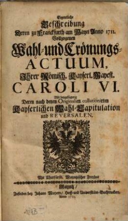 Eigentliche Beschreibung deren zu Franckfurth am Mayn Anno 1711 vollzogenen Wahl- und Crönungs-Actuum ... Caroli VI. : mit Beygefügung deren ... Kayerlichen Wahl-Capitulation und Reversalen