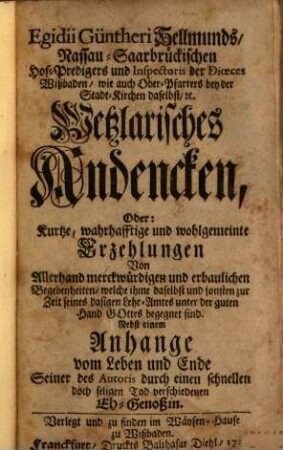 Egidii Güntheri Hellmunds, Nassau-Saarbrückischen Hof-Predigers und Inspectoris der Dioeces Wißbaden, wie auch Ober-Pfarrers bey der Stadt-Kirchen daselbst, [et]c. Wetzlarisches Andencken, Oder: Kurtze, wahrhafftige und wohlgemeinte Erzehlungen Von Allerhand merckwürdigen und erbaulichen Begebenheiten, welche ihme daselbst und sonsten zur Zeit seines dasigen Lehr-Amtes unter der guten Hand Gottes begegnet sind : Nebst einem Anhange vom Leben und Ende Seiner des Autoris durch einen schnellen doch seligen Tod verschiedenen Eh-Genoßin