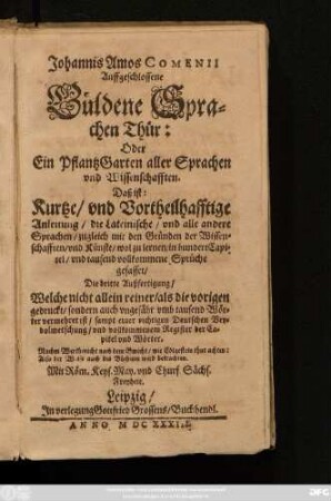 Johannis Amos Comenii Auffgeschlossene Güldene Sprachen Thür: Oder Ein PflantzGarten aller Sprachen und Wissenschafften. Das ist: Kurtze/ und Vortheilhafftige Anleitung/ die Lateinische/ und alle andere Sprachen/ zugleich mit den Gründen der Wissenschafften/ und Künste/ wol zu lernen : in hundert Capitel/ und tausend vollkommene Sprüchen gefasset