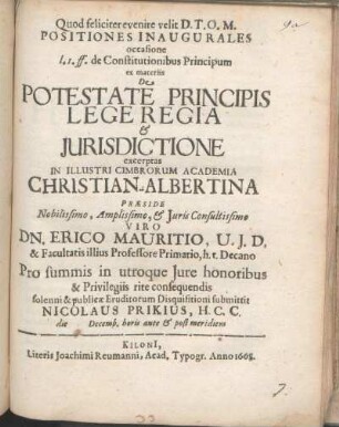 Positiones Inaugurales occasione l. 1. ff. de Constitutionibus Principum ex materiis De Potestate Principis Lege Regia & Jurisdictione excerptas In Illustri Cimbrorum Academia Christian-Albertina Præside ... Dn. Erico Mauritio, U. J. D. & Facultatis illius Professore Primario, ... Pro summis in utroque Jure honoribus & Privilegiis rite consequendis solenni & publicæ Eruditorum Disquisitioni submittit Nicolaus Prikius, H. C. C. die [ ] Decemb. horis ante & post meridiem