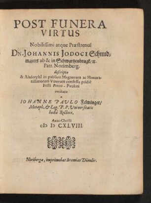 Post Funera Virtus Nobilissimi atque Praestrenui Dn. Johannis Jodoci Schmidmaiers ab & in Schwartzenbrugk /[et]c. Patr. Norimberg. : descripta & Altdorphi[i] in publico Magnorum ac Honoratissimorum Virorum consessu pridie Festi Petro-Paulini