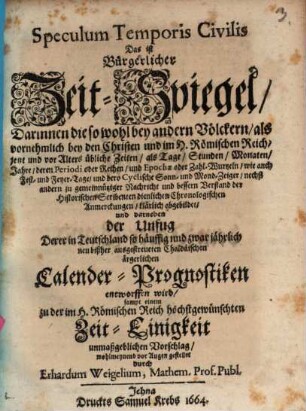 Speculum Temporis Civilis Das ist Bürgerlicher Zeit-Spiegel : Darinnen die so wohl bey andern Völckern, als vornehmlich bey den Christen und im H. Römischen Reich, jetzt und vor Alters übliche Zeiten, als Tage, Stunden, Monaten, Jahre, deren Periodi oder Reihen, und Epochae oder Zahl-Wurtzeln, wie auch Fest- und Feyer-Tage, und dero Cyclische Sonn- und Mond-Zeiger, nechst andern zu gemeinnütziger Nachricht und bessern Verstand der Historischen Scribenten dienlichen Chronologischen Anmerckungen, klärlich abgebildet, und darneben der Unfug Derer in Teutschland so häuffig und zwar jährlich neu bißher ausgestreueten Chaldäischen ärgerlichen Calender-Prognostiken entworfen wird, sampt einem zu der im H. Römischen Reich höchstgewünschten Zeit-Einigkeit unmaßgeblichen Vorschlag