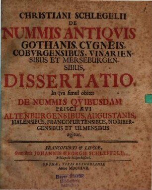 Christiani Schlegelii De Nummis Antiqvis Gothanis, Cygneis, Cobvrgensibus, Vinariensibus Et Merseburgensibus, Dissertatio : In qva simul obiter De Nummis Qvibusdam Prisci Ævi Altenburgensibus, Augustanis, Halensibus, Francofurtensibus, Noribergensibus Et Ulmensibus agitur