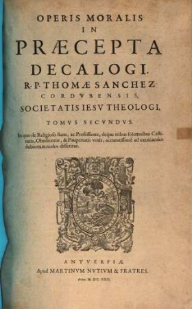 Opvs Morale In Praecepta Decalogi R. P. Thomae Sanchez, Cordvbensis Societatis Iesv Theologi : Cvm Indice Capitvm, & altero rerum & verborum copiosissimo, 2. In quo de Religioso statu, ac Professione, deque tribus solemnibus Castitatis, Obedientiae, & Paupertatis votis, accuratissime ad extricandos dubiorum nodos disseritur