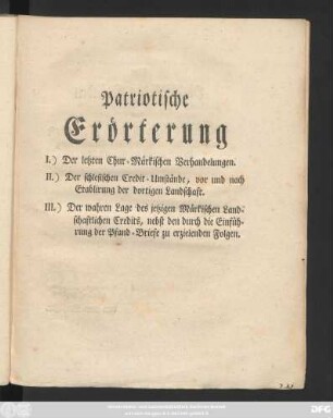 Patriotische Erörterung I.) Der letzten Chur-Märkischen Verhandelungen. II.) Der schlesischen Credit-Umstände, vor und nach Etablirung der dortigen Landschaft. III.) Der wahren Lage des jetzigen Märkischen Landschaftlichen Credits, nebst den durch die Einführung der Pfand-Briefe zu erzielenden Folgen : [Berlin, den 8ten Jun. 1776. ...]