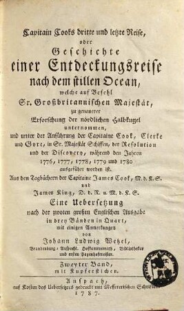 Capitain Cook's dritte und letzte Reise, oder Geschichte einer Entdeckungsreise nach dem stillen Ocean : welche auf Befehl Sr. Großbritannischen Majestät, zu genauerer Erforschung der nördlichen Halbkugel unternommen, und unter der Anführung der Capitaine Cook, Clerke und Gore, in Sr. Majestät Schiffen, der Resolution und der Discovery, während den Jahren 1776, 1777, 1778, 1779 und 1780 ausgeführt worden ist ; Aus den Tagbüchern der Capitaine James Cook, M.d.K.S. und James King, D.d.R. u. M.d.K.S, Zweyter Band. Mit Kupferstichen