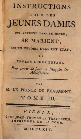 Instructions Pour Les Jeunes Dames : Qui entrent dans le Monde, se Marient, Leurs devoirs dans cet Etat, & envèrs leurs Enfans. Pour servir de suite au Magasin des Adolescentes, 3