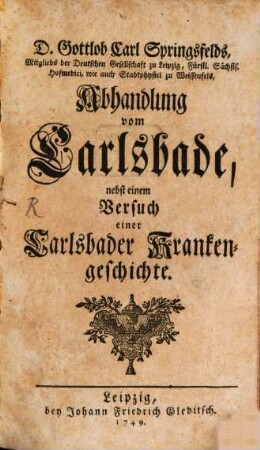 D. Gottlob Carl Springsfelds, Mitglieds der Deutschen Gesellschaft zu Leipzig, Fürstl. Sächsis. Hofmedici, wie auch Stadtphysici zu Weissenfels, Abhandlung vom Carlsbade : nebst einem Versuch einer Carlsbader Krankengeschichte