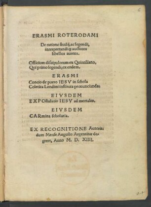 ERASMI ROTERODAMI || De ratione studij, ac legendi|| interpretandi#[que] auctores || libellus aureus.|| Officium discipulorum ex Quintiliano.|| ... ERASMI || Concio de puero IESV in schola || Coletica Londini instituta pronuncianda.|| EIVSDEM || EXPOstulatio IESV ad mortales.|| EIVSDEM || CARmina scholaria.|| EX RECOGNITIONE Autoris,|| dum Mense Augusto Argentinae de=||geret. Anno M.D.XIIII.||