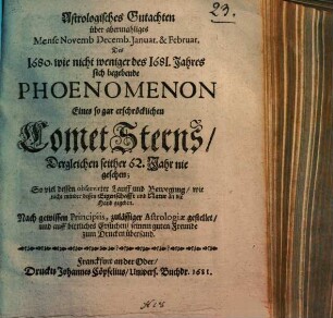 Astrologisches Gutachten über abermahliges Mense Novemb. Decemb. Januar. & Februar. Des 1680. wie nicht weniger des 1681. Jahres sich begebende Phoenomenon Eines so gar erschröcklichen CometSterns, Dergleichen seither 62. Jahr nie gesehen : So viel dessen observirter Lauff und Bewegung, wie nicht minder dessen Eigenschafft und Natur an die Hand gegeben ; Nach gewissen Principiis, zulässiger Astrologiae gestellet, und auff bittliches Ersuchen, seinem guten Freunde zum Drucken übersand