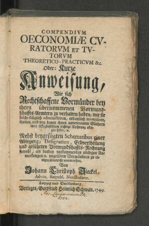 Compendivm Oeconomiæ Cvuratorvm Et Tvtorvm Theoretico-Practicvm [et]c. Oder: Kurze Anweisung, Wie sich Rechtschaffene Vormünder bey ihren übernommenen Vormundschaffts-Aemtern zu verhalten haben ... ; Nebst beygefügten Schematibus einer Ablegung, Designation, Erbvertheilung ... entworfen