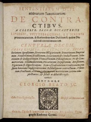 Sententiarum Definitivarum Saxonicarum De Contractibus. A Celeber. Saxon. Dicasteriis Lipsensi, Wittebergensi, Et Ienensi pronunciatarum, & Rationibus tam Dubitandi, quam Decidendi corroboratarum Centuriae Decem : Casus Civiles, Contractuum, Stipulationum, Sponsionum, literarum Obligationum, Donationum, Emptionum, Venditionum, Evictionum, Locationum & Conductionum, Solutionum & Delegationum, Transactionum, Fideiußionum ... aliarumq[ue] plurimarum materiarum seriem complectentes, & solide ac dilucide explicantes