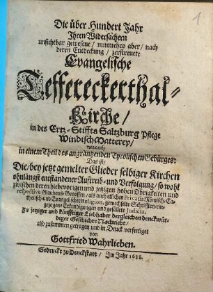 Die über hundert Jahr ihren Widersachern unsichtbar gewesene, nunmehro aber, nach deren Entdeckung, zerstreuete Evangelische Teffereckerthal-Kirche, in des Ertz-Stiffts Saltzburg Pflege Windisch Matterey, : wie auch in einem Theil des angräntzenden Tyrolischen Gebürges: Das ist, Die, bey jetzt gemelter Glieder selbiger Kirchen ohnlängst entstandener Auftreib- und Verfolgung ...