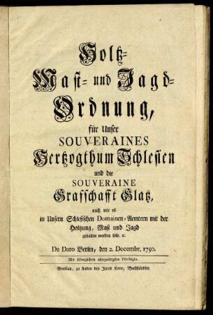 Holtz- Mast- und Jagd-Ordnung für Unser Souveraines Hertzogthum Schlesien und die Souveraine Graffschafft Glatz, auch wie es in Unsern Schlesischen Domainen-Aemtern in der Holtzung, Mast und Jagd gehalten werden solle. [et]c. : De Dato Berlin, den 2. Decembr. 1750.
