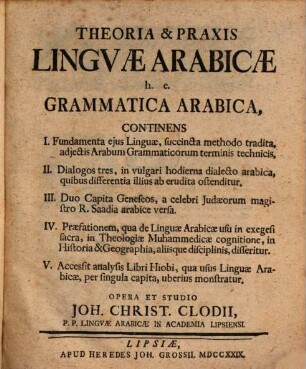 Theoria & Praxis Lingvae Arabicæ, h.e. Grammatica Arabica : Continens I. Fundamenta ejus Linguæ, succinta methodo tradita, adjectuis Arabum Grammaticorum terminis technicis, II. Dialoges tres, in vulgari hodierna dialecto arabica, quibus differentia illius ab erudita ostenditur. III. Duo Capita Geneseos, a celebri Judæorum magistro R. Saadia arabice versa. IV. Præfationem, qua die Linguæ Arabicæ usu in exegesi sacra, in Theologiæ Muhammedicæ cognitione, in Historia & Geographia, aliisque disciplinis, disseritur. V. Accessit analysis Libri Hiobi, qua usus Linguæ Arabicæ, per singula capita, uberius monstratur
