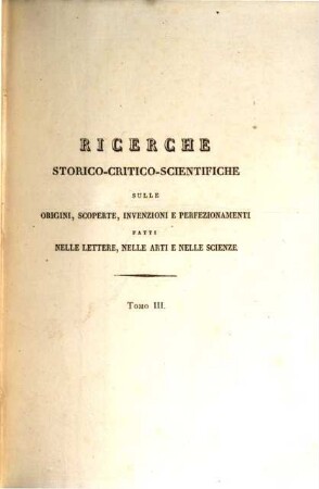 Ricerche storico-critico-scientifiche sulle origini scoperte invenzioni e perfezionamenti fatti nelle lettere, nelle arti e nelle scienze con alcuni tratti biografici : della vita dei piu distinti autori nelle medesime, 3