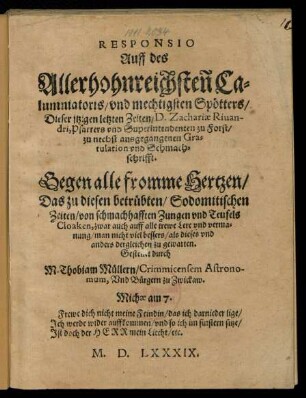 RESPONSIO || Auff des || Allerhohnreichsten Ca=||lumniatoris/ vnd mechtigsten Spœtters/|| Dieser jtzigen letzten Zeiten/ D. Zachariae Riuan-||dri, Pfarrers vnd Superintendenten zu Forst/|| zu nechst ausgegangenen Gra=||tulation vnd Schmach=||schrifft.|| Gegen alle fromme Hertzen/|| ... Gestellet durch || M. Thobiam Muellern/ Crimmicensem Astrono-||mum, Vnd Buergern zu Zwickaw.|| ... ||