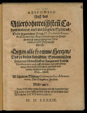RESPONSIO || Auff des || Allerhohnreichsten Ca=||lumniatoris/ vnd mechtigsten Spœtters/|| Dieser jtzigen letzten Zeiten/ D. Zachariae Riuan-||dri, Pfarrers vnd Superintendenten zu Forst/|| zu nechst ausgegangenen Gra=||tulation vnd Schmach=||schrifft.|| Gegen alle fromme Hertzen/|| ... Gestellet durch || M. Thobiam Muellern/ Crimmicensem Astrono-||mum, Vnd Buergern zu Zwickaw.|| ... ||