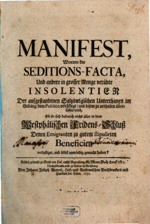 Manifest, Worinn die Seditions-Facta, Und andere in grosser Menge verübte Insolentien Der aufgestandenen Saltzburgischen Unterthanen im Gebürg, dem Publico vorgelegt worden, und disem zu urtheilen überlassen wird, Ob sie sich dadurch nicht aller in dem Westphälischen Fridens-Schluß Denen Emigranten zu gutem stipulirten Beneficien verlustiget, und selbst unwürdig gemacht haben? : Erstlich gedruckt zu Stadt am Hof, nechst Regenspurg, bey Johann Frantz Hanck, 1731.