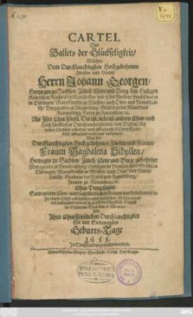 Cartel Des Ballets der Glückseligkeit/ Welches ... Herrn Johann Georgen/ Hertzogen zu Sachsen ... und ChurFürsten ... Von der ... Frauen Magdalena Sibyllen/ Hertzogin zu Sachsen ... Chur-Prinzessinne/ Samt andern ... Frauen und Fräulinnen ... dem 6. Mertzens/ Als Ihrer ChurFürstlichen Durchlauchtigkeit Ein und Siebenzigsten Geburts-Tage 1655. In Dreßden vorgestellet worden