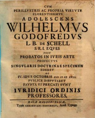 Cvm Perillvstris Ac Propria Virtvte Florentissimvs Adolescens Wilhelmvs Godofredvs L. B. De Schell S. R. I. Eqves Post Probatos In Ivris Arte Profectvs Singvlaris Doctrinae Specimen Ederet Ac IV. Idvs Octobris MDCCXVIII. Pvblice Dispvtaret Favsta Ei Precati Svnt Ivridici Ordinis Professores