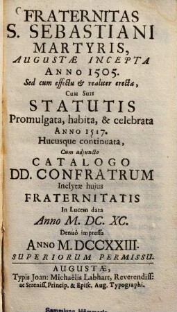 Fraternitas S. Sebastiani, martyris, Augustae incepta a. 1505 : Sed cum effectu & realiter erecta, cum suis Statutis promulgata, habita & celebrata anno 1517, hucusque continuata, cum adjuncto Catalogo Donunorum Confratrum ; Inclytae hujus fraternitatis In lucem data anno ...