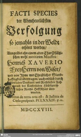 Facti Species der Abentheurlichsten Verfolgung so jemahls in der Weldt erhöret worden, Ausgeübet ahn einem alten Chur-Pfältzischen wohl meritirten Ministro Henrich Xaverio FreyHerrn von Wiser : und von Jhme mit Christlicher Standhafftigkeit übertragen, auch endlich durch Göttlichen Beystand ... überwunden
