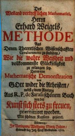 Des Weiland vortrefflichen Mathematici, Herrn Erhard Weigels, Methode Aus Denen Theoretischen Wissenschafften Cavalierement zu studiren, Wie die wahre Weisheit und vollkommenste Glückseligkeit zu erlangen sey : Deren eine Mathematische Demonstration von Gott wider die Atheisten, nebst einem Auszug Aus R. P. de Sarasa schönem Buch von der Kunst sich stets zu freuen, præmittiret worden. Mit schönen Kupfern gezieret