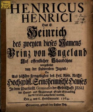 Henricus Henrici Das ist Heinrich des Zweyten dieses Namens Prinz von Engeland : Auf offentlicher Schaubühne vorgestellet von der studirenden Jugend, Da Aus höchster Freygebigkeit des Heil. Röm. Reichs Hochgräfl. Seinsheimischen Hauses Jn dem Churfürstl. Gymnasio der Gesellschaft Jesu der Haupt- und Regierungs-Stadt Straubing die Proemia ausgetheilet worden. Den 4. und 6. Herbstmonats. 1764
