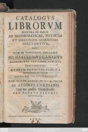 Catalogvs Librorvm Maxima Ex Parte Ad Mathematicas, Physicas Et Oeconom. Scientias Spectantivm, Qvos, Tvm In Vivis Erat, Collegit Io. Ioachimvs Langivs Mathematvm Professor Pvblicvs Ordinarivs etc. : Qvorvm Venditio Pvblica Avctionis Lege Die XIV seqq. Ivl. A. C. MDCCLXVI. ... In Aedibvs Cvrtianis (auf der grossen Ulrichsstrasse) Pro Parata Pecvnia Institvetvr