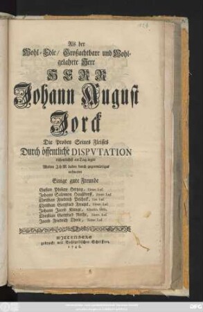 Als der Wohl-Edle, Großachtbare und Wohlgelahrte Herr Herr Johann August Jorck Die Proben Seines Fleisses Durch öffentliche Dispvtation rühmlichst an Tag legte Wolten Jhm dabey durch gegenwärtiges aufwarten Einige gute Freunde Gustav Philipp Hertzog, Zittav. Lus. Johann Salomon Haußdorff, Zittav. Lus. Christian Friedrich Pescheck, Zitt. Lus. Christian Gottfried Frentzel, Zittav. Lus. Johann Jacob Klunge, Klitzsch. Misn. Christian Gottfried Rothe, Zittav. Lus. Jacob Friedrich Thiele, Zittav. Lus.