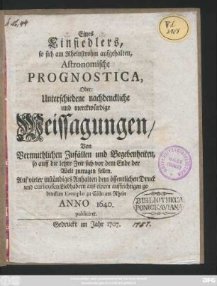 Eines Einsiedlers, so sich am Rheinstrohm aufgehalten, Astronomische Prognostica, Oder: Unterschiedene nachdenckliche und merckwürdige Weissagungen, Von Vermuthlichen Zufällen und Begebenheiten, so auff die letzte Zeit sich vor dem Ende der Welt zutragen sollen : ... dem öffentlichen Druck und curieusen Liebhabern aus einem auffrichtigen gedruckten Exemplar zu Cölln am Rhein Anno 1640. publiciret