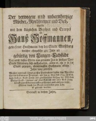 Der verwogene und unbarmhertzige Mörder, Mordbrenner und Dieb, wurde mit dem kläglichen Beyspiel und Exempel an Hanß Hoffmannen, gewesener Huthmann bey der Stadt Merseburg welcher ohngefehr 40. Jahr alt gebürtig von Langen-Eichstädt ... Welcher nun nach seines grossen Verbrechens halber das Vor-Urthel des bestimmten Freytags, als den 15. Maij des 1733. Jahres, vom hiesigen Rath-Hause mit gewöhnlichen Aufzug der Löblichen Burgerschafft, hinnaus auf einer Schleiffe mit einer Kuh-Haut bedeckt zum Scheiterhaufen geschleppet, und alsdenn dieser Mörder durch den Brand vom Leben zum Tode ist gebracht worden.