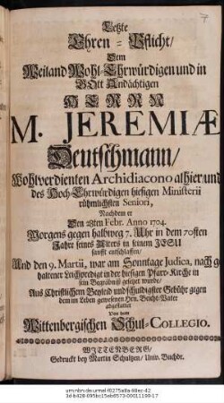 Letzte Ehren-Pflicht, Dem Weiland Wohl-Ehrwuerdigen und in GOtt Andaechtigen Herrn M. Jeremiæ Deutschmann,... Archidiacono alhier, und des ... hiesigen Ministerii..., Nachdem er Den 28ten Febr. Anno 1704 ...entschlaffen, Und den 9. Martii, war am Sonntage Judica... in sein Begraebnisz gesetzet wurde, Aus Christlichem Beyleid...abgestattet Von dem Wittenbergischen Schul-Collegio