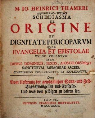 M. Io. Heinrici Thameri Aqvisgrano-Ivliaci Schediasma De Origine Et Dignitate Pericoparvm Qvae Evangelia Et Epistolae Vvlgo Vocantvr Atqve Diebvs Dominicis, Festis, Apostolorvmqve Sanctorvm Memoriae Sacris, Concionibvs Praelegvntvr Et Explicantvr. Oder: Vom Ursprung der gewöhnlichen Sonn- und Fest-Tags-Evangelien und Episteln, Und was von selbigen zu halten sey
