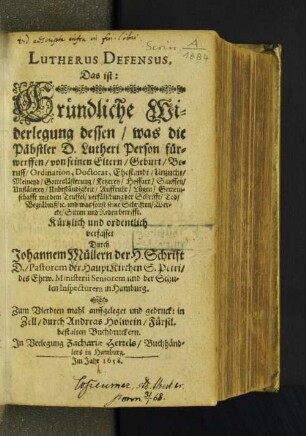 Lutherus Defensus, Das ist: Gründliche Widerlegung dessen/ was die Päbstler D. Lutheri Person fürwerffen/ von seinen Eltern/ Geburt/ Beruff/ Ordination, Doctorat, Ehestandt/ Unzucht/ Meineyd/ Gotteslästerung/ Ketzerey/ Hoffart/ Sauffen/ Unfläterey/ Unbeständigkeit/ Auffruhr/ Lügen/ Gemeinschafft mit dem Teuffel/ verfälschung der Schrifft/ Tod/ Begräbniß/ [et]c. und was sonst seine Schriften/ Wercke/ Sitten und Reden betrifft