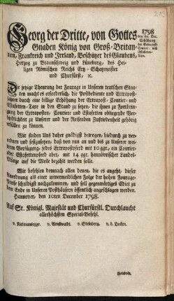 Georg der Dritte, von Gottes Gnaden König von Groß-Britannien, Frankreich und Irrland, Beschützer des Glaubens, Herzog zu Braunschweig und Lüneburg ... Die jetzige Theurung der Fourage in Unseren teutschen Staaten macht es erforderlich, die Postbediente und Extrapostfahrer durch eine billige Erhöhung der Extrapost- Courier- und Estafetten-Taxe in den Stand zu setzen, die ihnen zu Fortbringung der Extraposten, Couriere und Estafetten obliegende Verbindlichkeit zu Unserer und der Reisenden Zufriedenheit gehörig erfüllen zu können ... : Hannover, den 10ten December 1798