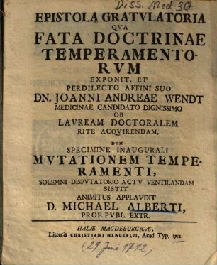 Epistola gratulatoria qua fata doctrinae temperamentorum exponit, et perdilecto affini suo Dn. Joanni Adreae Wendt medicinae candidato dignissimo ob lauream doctoralem rite acquirendam, dum specimine inaugurali mutationem temperamenti, solemni disputatorio actu ventilandam sistit animitus applaudit D. Michael Alberti, Prof. Publ. Extr.