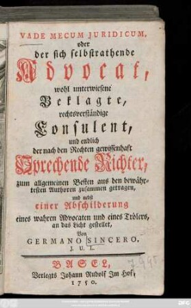 [Theil 1]: Vade Mecum Juridicum, oder der sich selbstrathende Advocat, wohl unterwiesene Beklagte, rechtsverständige Consulent, und endlich der nach den Rechten gewissenhaft Sprechende Richter : zum allgemeinen Besten aus den bewährtesten Authoren zusammen getragen, und nebst einer Abschilderung eines wahren Advocaten und eines Trölers, an das Licht gestellet