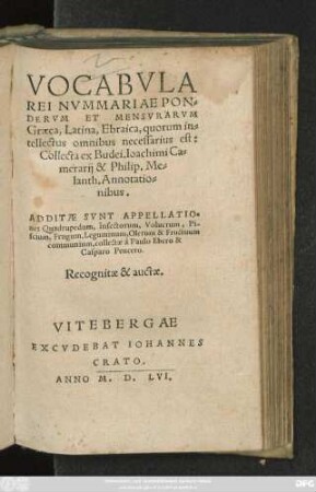 VOCABVLA || REI NVMMARIAE PON=||DERVM ET MENSVRARVM || Graeca, Latina, Ebraica, quorum in=||tellectus omnibus necessarius est:|| Collecta ex Budei, Ioachimi Ca=||merarij & Philip. Me=||lanth. Annotatio=||nibus.|| ADDITAE SVNT APPELLATIO=||nes Quadrupedum, Insectorum, Volucrum, Pi-||scium, Frugum, Leguminum, Olerum & Fructuum || communium, collectae à Paulo Ebero & || Casparo Peucero.|| Recognitae & auctae.||